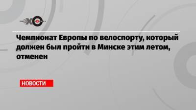 Чемпионат Европы по велоспорту, который должен был пройти в Минске этим летом, отменен - echo.msk.ru - Минск