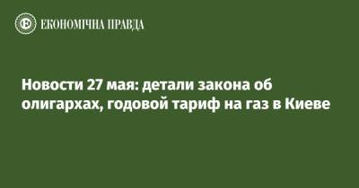 Новости 27 мая: детали закона об олигархах, годовой тариф на газ в Киеве - epravda.com.ua - Киев - Иваново