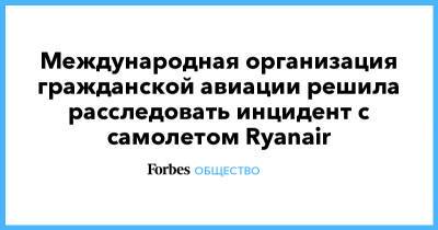 Александр Лукашенко - Международная организация гражданской авиации решила расследовать инцидент с самолетом Ryanair - forbes.ru - Минск