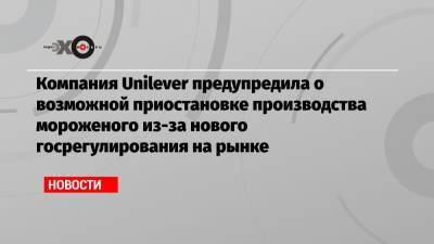 Компания Unilever предупредила о возможной приостановке производства мороженого из-за нового госрегулирования на рынке - echo.msk.ru - Тула - Омск