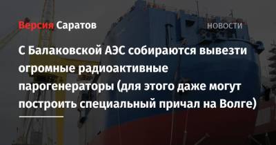 С Балаковской АЭС собираются вывезти огромные радиоактивные парогенераторы (для этого даже могут построить специальный причал на Волге) - nversia.ru - Саратовская обл.
