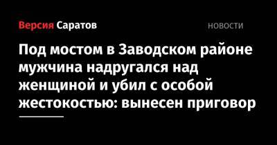 Под мостом в Заводском районе мужчина надругался над женщиной и убил с особой жестокостью: вынесен приговор - nversia.ru - Саратов