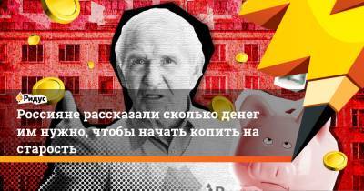 Россияне рассказали сколько денег им нужно, чтобы начать копить на старость - ridus.ru