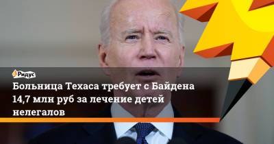 Больница Техаса требует с Байдена 14,7 млн руб за лечение детей нелегалов - ridus.ru - Техас - Мексика