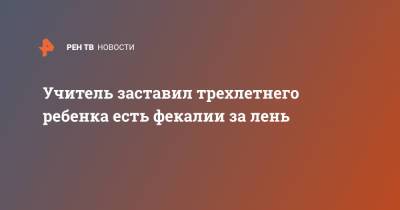 Учитель заставил трехлетнего ребенка есть фекалии за лень - ren.tv