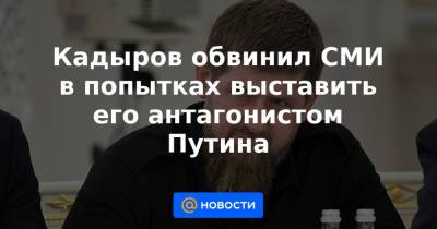 Кадыров обвинил СМИ в попытках выставить его антагонистом Путина - news.mail.ru - респ. Чечня