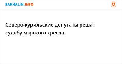 Северо-курильские депутаты решат судьбу мэрского кресла - sakhalin.info - Курильск