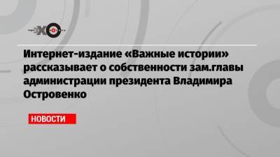 Интернет-издание «Важные истории» рассказывает о собственности зам.главы администрации президента Владимира Островенко - echo.msk.ru - Москва - Московская обл.