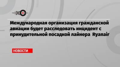 Международная организация гражданской авиации будет расследовать инцидент с принудительной посадкой лайнера Ryanair - echo.msk.ru - Минск - Ирландия