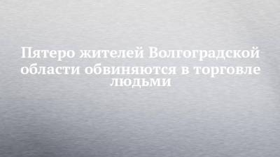 Пятеро жителей Волгоградской области обвиняются в торговле людьми - chelny-izvest.ru - Волгоградская обл.