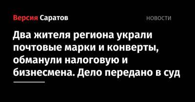 Двое жителей региона украли почтовые марки и конверты, обманули налоговую и бизнесмена. Дело передано в суд - nversia.ru - Саратовская обл.