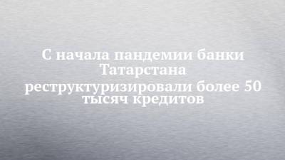 С начала пандемии банки Татарстана реструктуризировали более 50 тысяч кредитов - chelny-izvest.ru - респ. Татарстан