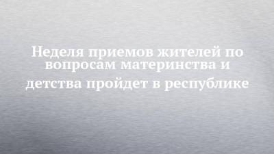 Неделя приемов жителей по вопросам материнства и детства пройдет в республике - chelny-izvest.ru - респ. Татарстан