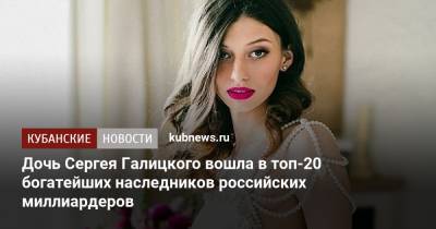Сергей Галицкий - Дочь Сергея Галицкого вошла в топ-20 богатейших наследников российских миллиардеров - kubnews.ru - Краснодарский край - Краснодар