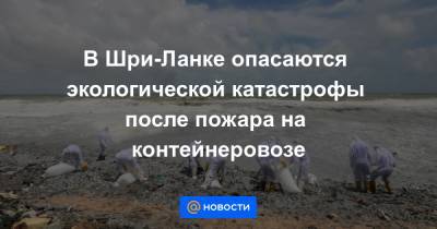 В Шри-Ланке опасаются экологической катастрофы после пожара на контейнеровозе - news.mail.ru - Шри Ланка