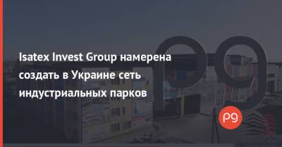 Isatex Invest Group намерена создать в Украине сеть индустриальных парков - thepage.ua - Киевская обл. - Запорожская обл. - Запорожье - Днепропетровская обл. - Мелитополь - район Синельниковский