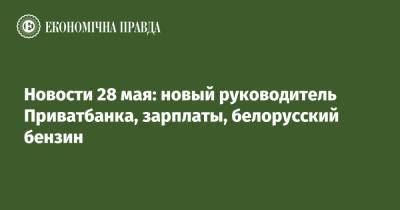 Новости 28 мая: новый руководитель Приватбанка, зарплаты, белорусский бензин - epravda.com.ua - Мозырь