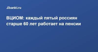 ВЦИОМ: каждый пятый россиян старше 60 лет работает на пенсии - smartmoney.one