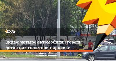 Видео: четыре автомобиля сгорели дотла на столичной парковке - ridus.ru - Москва