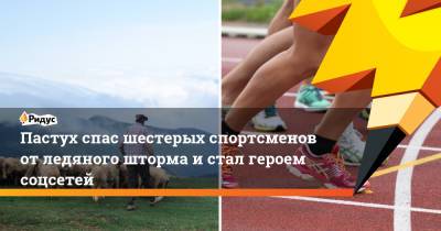 Пастух спас шестерых спортсменов от ледяного шторма и стал героем соцсетей - ridus.ru
