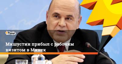 Михаил Мишустин - Роман Головченко - Мишустин прибыл с рабочим визитом в Минск - ridus.ru - Минск
