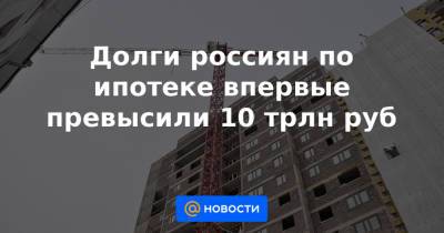 Долги россиян по ипотеке впервые превысили 10 трлн руб - news.mail.ru