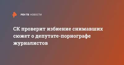 СК проверит избиение снимавших сюжет о депутате-порнографе журналистов - ren.tv - Омская обл.
