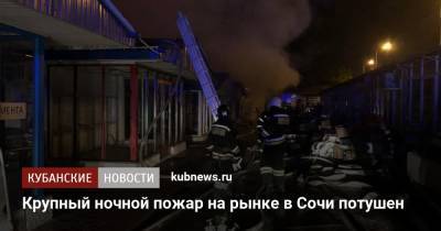 Крупный ночной пожар на рынке в Сочи потушен - kubnews.ru - Сочи - Краснодарский край