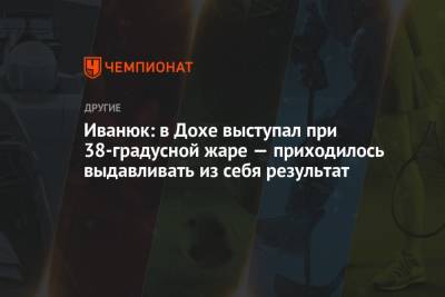 Илья Иванюк - Иванюк: в Дохе выступал при 38-градусной жаре — приходилось выдавливать из себя результат - championat.com - Смоленск - Катар - Доха