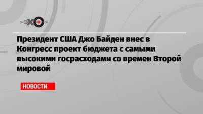 Джо Байден - Президент США Джо Байден внес в Конгресс проект бюджета с самыми высокими госрасходами со времен Второй мировой - echo.msk.ru