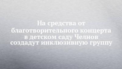 На средства от благотворительного концерта в детском саду Челнов создадут инклюзивную группу - chelny-izvest.ru - Набережные Челны