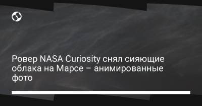 Ровер NASA Curiosity снял сияющие облака на Марсе – анимированные фото - liga.net