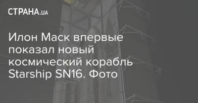 Илон Маск - Илон Маск впервые показал новый космический корабль Starship SN16. Фото - strana.ua - Техас