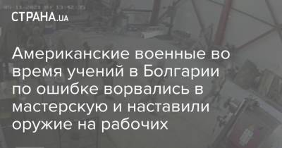 Американские военные во время учений в Болгарии по ошибке ворвались в мастерскую и наставили оружие на рабочих - strana.ua - США - Болгария