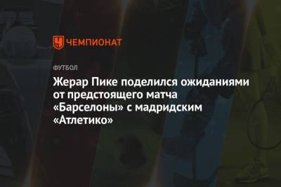 Жерар Пике поделился ожиданиями от предстоящего матча «Барселоны» с мадридским «Атлетико» - championat.com - Испания - Мадрид