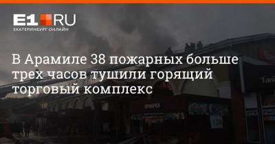 В Арамиле 38 пожарных больше трех часов тушили горящий торговый комплекс - e1.ru - Екатеринбург