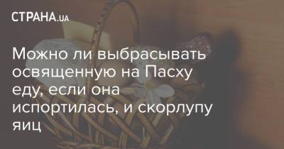 Можно ли выбрасывать освященную на Пасху еду, если она испортилась, и скорлупу яиц - strana.ua