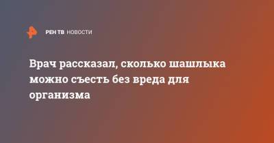 Врач рассказал, сколько шашлыка можно съесть без вреда для организма - ren.tv