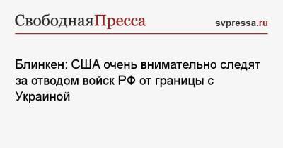 Энтони Блинкен - Блинкен: США очень внимательно следят за отводом войск РФ от границы с Украиной - svpressa.ru - Донецк - Луганск