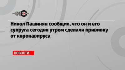 Никол Пашинян - Александр Бутенко - Никол Пашинян сообщил, что он и его супруга сегодня утром сделали прививку от коронавируса - echo.msk.ru