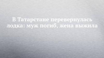 В Татарстане перевернулась лодка: муж погиб, жена выжила - chelny-izvest.ru - респ. Татарстан - район Лаишевский