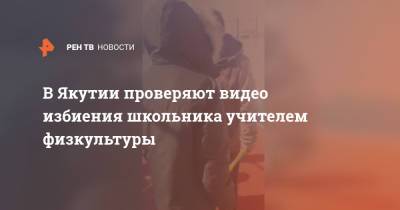 В Якутии проверяют видео избиения школьника учителем физкультуры - ren.tv - Санкт-Петербург - респ. Саха