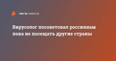 Алексей Аграновский - Вирусолог посоветовал россиянам пока не посещать другие страны - ren.tv - Россия - Европа