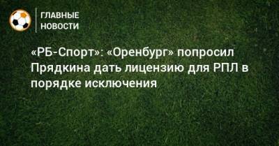 Сергей Прядкин - «РБ-Спорт»: «Оренбург» попросил Прядкина дать лицензию для РПЛ в порядке исключения - bombardir.ru - Оренбург