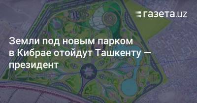 Земли под новым парком в Кибрае отойдут Ташкенту — президент - gazeta.uz - Узбекистан - Ташкент - Ташкентская обл. - район Кибрайский