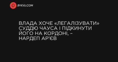 Влада хоче «легалізувати» суддю Чауса і підкинути його на кордоні, – нардеп Ар’єв - bykvu.com