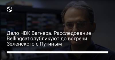 Владимир Зеленский - Владимир Путин - Христо Грозев - Дело ЧВК Вагнера. Расследование Bellingcat опубликуют до встречи Зеленского с Путиным - liga.net