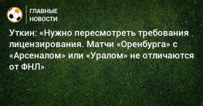 Василий Уткин - Уткин: «Нужно пересмотреть требования лицензирования. Матчи «Оренбурга» с «Арсеналом» или «Уралом» не отличаются от ФНЛ» - bombardir.ru - Оренбург