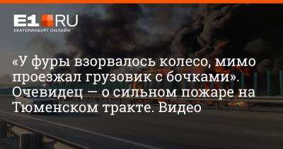 «У фуры взорвалось колесо, мимо проезжал грузовик с бочками». Очевидец — о сильном пожаре на Тюменском тракте. Видео - e1.ru - Екатеринбург