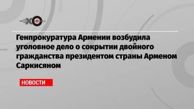 Армен Саркисян - Генпрокуратура Армении возбудила уголовное дело о сокрытии двойного гражданства президентом страны Арменом Саркисяном - echo.msk.ru - Англия